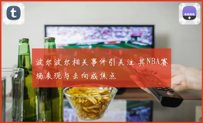 波尔波尔相关事件引关注 其NBA赛场表现与去向成焦点