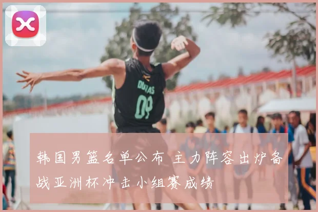 韩国男篮名单公布 主力阵容出炉备战亚洲杯冲击小组赛成绩