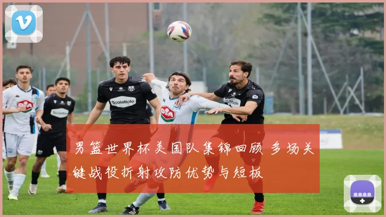 男篮世界杯美国队集锦回顾 多场关键战役折射攻防优势与短板