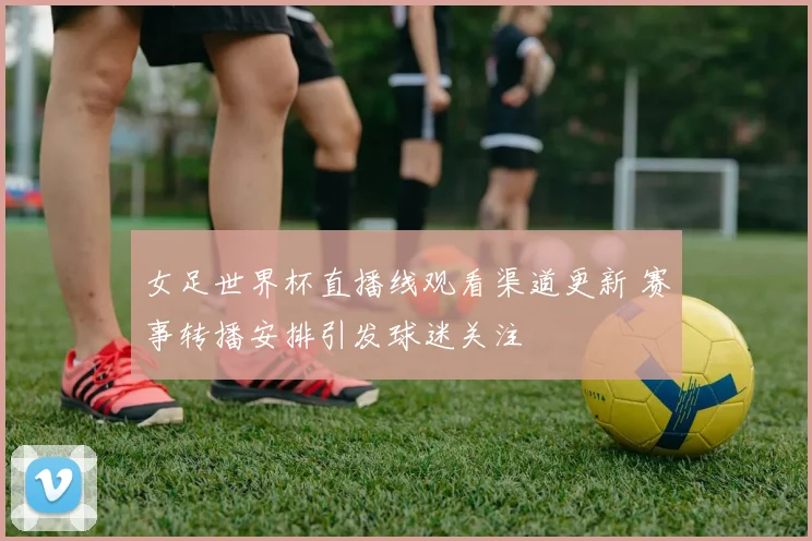 女足世界杯直播线观看渠道更新 赛事转播安排引发球迷关注