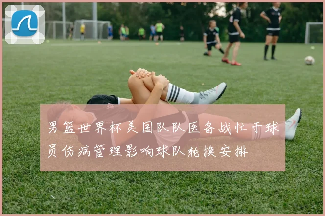 男篮世界杯美国队队医备战忙于球员伤病管理影响球队轮换安排