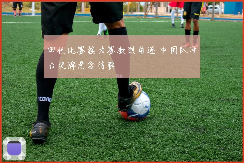 田径比赛接力赛激烈角逐 中国队冲击奖牌悬念待解