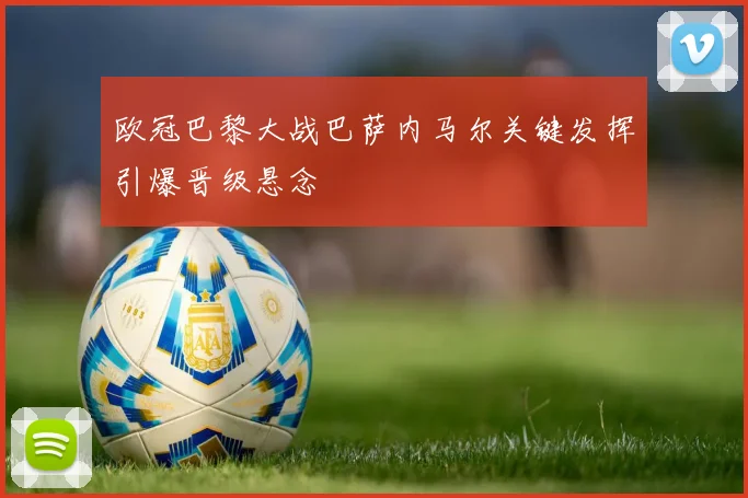欧冠巴黎大战巴萨内马尔关键发挥引爆晋级悬念