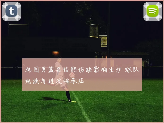 韩国男篮吕俊熙伤缺影响出炉 球队轮换与进攻端承压