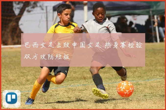 巴西女足击败中国女足 热身赛检验双方攻防短板
