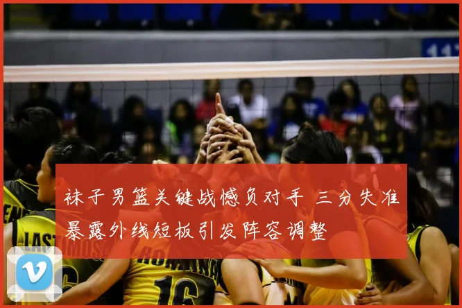 袜子男篮关键战憾负对手 三分失准暴露外线短板引发阵容调整