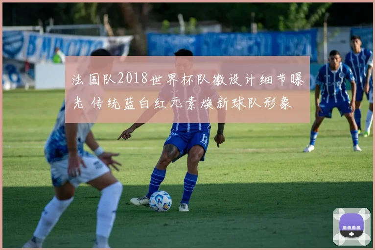 法国队2018世界杯队徽设计细节曝光 传统蓝白红元素焕新球队形象