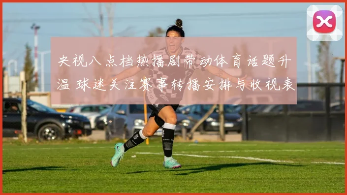 央视八点档热播剧带动体育话题升温 球迷关注赛事转播安排与收视表现