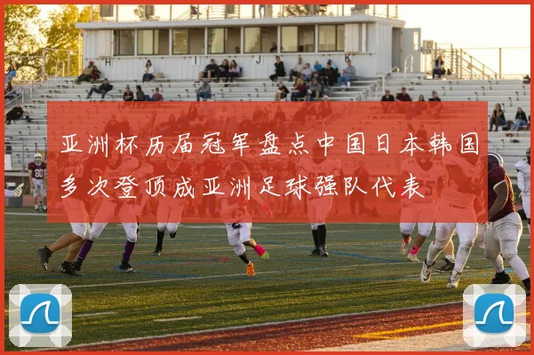 亚洲杯历届冠军盘点中国日本韩国多次登顶成亚洲足球强队代表