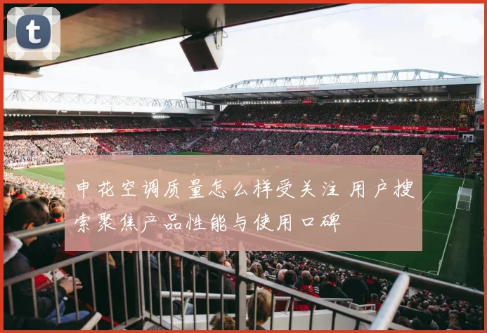 申花空调质量怎么样受关注 用户搜索聚焦产品性能与使用口碑