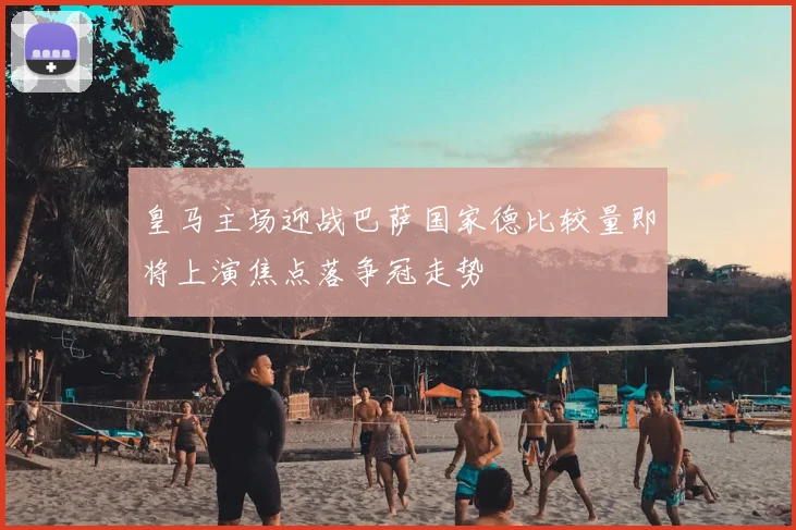 皇马主场迎战巴萨国家德比较量即将上演焦点落争冠走势