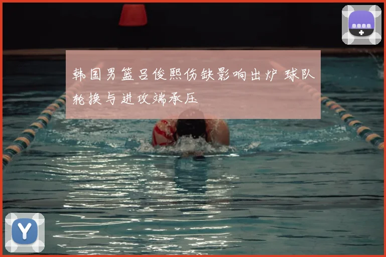 韩国男篮吕俊熙伤缺影响出炉 球队轮换与进攻端承压