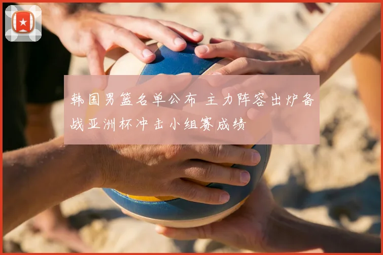 韩国男篮名单公布 主力阵容出炉备战亚洲杯冲击小组赛成绩