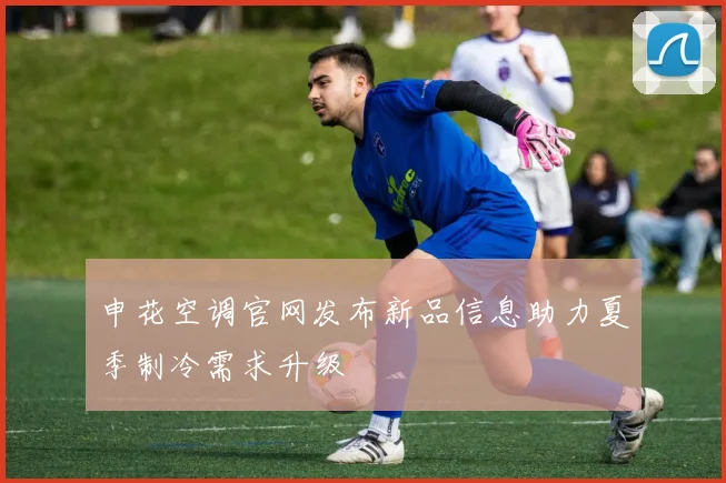 申花空调官网发布新品信息助力夏季制冷需求升级