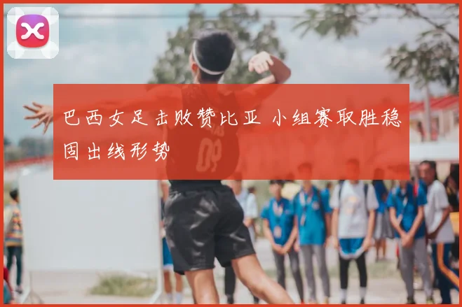 巴西女足击败赞比亚 小组赛取胜稳固出线形势