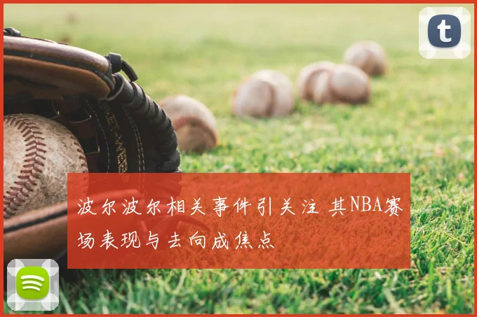 波尔波尔相关事件引关注 其NBA赛场表现与去向成焦点