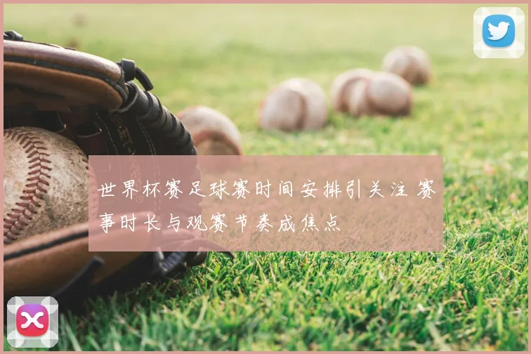 世界杯赛足球赛时间安排引关注 赛事时长与观赛节奏成焦点