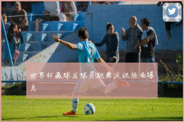世界杯赢球后球员跳舞庆祝场面曝光